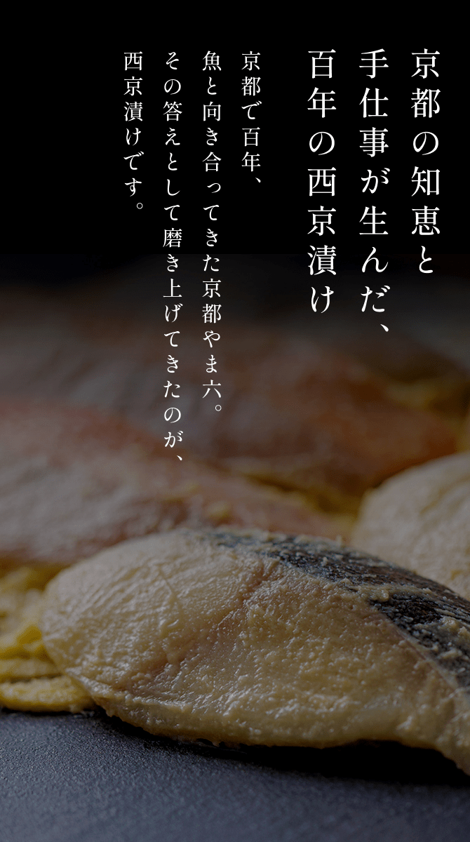京都の知恵と手仕事が生んだ、百年の西京漬け 京都で百年、魚と向き合ってきた京都やま六。その答えとして磨き上げてきたのが、西京漬けです。